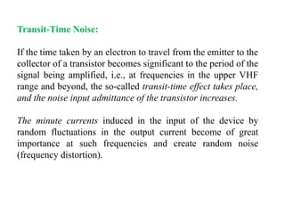 Transit-Time Noise:
If the time taken by an electron to travel from the emitter to the
collector of a transistor becomes significant to the period of the
signal being amplified, i.e., at frequencies in the upper VHF
range and beyond, the so-called transit-time effect takes place,
and the noise input admittance of the transistor increases.
The minute currents induced in the input of the device by
random fluctuations in the output current become of great
importance at such frequencies and create random noise
(frequency distortion).
 