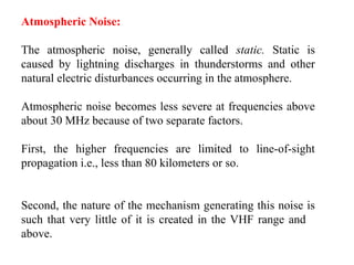 Atmospheric Noise:
The atmospheric noise, generally called static. Static is
caused by lightning discharges in thunderstorms and other
natural electric disturbances occurring in the atmosphere.
Atmospheric noise becomes less severe at frequencies above
about 30 MHz because of two separate factors.
First, the higher frequencies are limited to line-of-sight
propagation i.e., less than 80 kilometers or so.
Second, the nature of the mechanism generating this noise is
such that very little of it is created in the VHF range and
above.
 