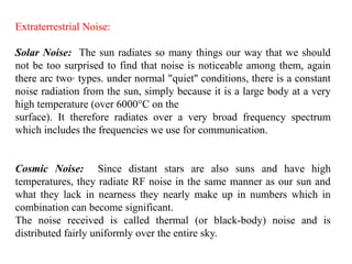 Extraterrestrial Noise:
Solar Noise: The sun radiates so many things our way that we should
not be too surprised to find that noise is noticeable among them, again
there arc two· types. under normal "quiet'' conditions, there is a constant
noise radiation from the sun, simply because it is a large body at a very
high temperature (over 6000°C on the
surface). It therefore radiates over a very broad frequency spectrum
which includes the frequencies we use for communication.
Cosmic Noise: Since distant stars are also suns and have high
temperatures, they radiate RF noise in the same manner as our sun and
what they lack in nearness they nearly make up in numbers which in
combination can become significant.
The noise received is called thermal (or black-body) noise and is
distributed fairly uniformly over the entire sky.
 
