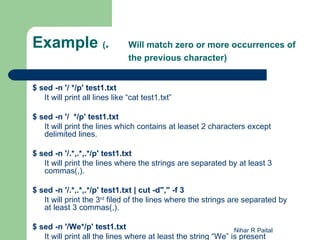 Example (*                      Will match zero or more occurrences of
                                the previous character)


$ sed -n '/ */p' test1.txt
   It will print all lines like “cat test1.txt”

$ sed -n '/ */p' test1.txt
   It will print the lines which contains at leaset 2 characters except
   delimited lines.

$ sed -n '/.*,.*,.*/p' test1.txt
   It will print the lines where the strings are separated by at least 3
   commas(,).

$ sed -n '/.*,.*,.*/p' test1.txt | cut -d"," -f 3
   It will print the 3rd filed of the lines where the strings are separated by
   at least 3 commas(,).

$ sed -n '/We*/p' test1.txt                                    Nihar R Paital
   It will print all the lines where at least the string “We” is present
 