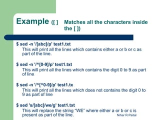 Example ([ ]              Matches all the characters inside
                          the [ ])

$ sed -n '/[abc]/p' test1.txt
   This will print all the lines which contains either a or b or c as
   part of the line.

$ sed -n '/^[0-9]/p' test1.txt
   This will print all the lines which contains the digit 0 to 9 as part
   of line

$ sed -n '/^[^0-9]/p' test1.tx
   This will print all the lines which does not contains the digit 0 to
   9 as part of line

$ sed 's/[abc]/we/g' test1.txt
   This will replace the string “WE” where either a or b or c is
   present as part of the line.                      Nihar R Paital
 