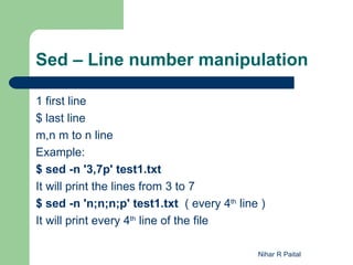 Sed – Line number manipulation

1 first line
$ last line
m,n m to n line
Example:
$ sed -n '3,7p' test1.txt
It will print the lines from 3 to 7
$ sed -n 'n;n;n;p' test1.txt ( every 4th line )
It will print every 4th line of the file

                                             Nihar R Paital
 