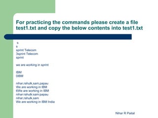 For practicing the commands please create a file
test1.txt and copy the below contents into test1.txt

 s
s
sprint Telecom
3sprint Telecom
sprint

we are working in sprint

IBM
0IBM

nihar,rahulk,sam,papau
We are working in IBM
6We are working in IBM
nihar:rahulk:sam:papau
nihar,rahulk,sam
We are working in IBM India


                                        Nihar R Paital
 