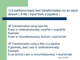 It performs basic text transformation on an input
stream ( A file / input from a pipeline )


 Transformation using input file
$ sed -e ‘s/oldval/newval/g’ inputFile > outputFile
Example:
$ sed -e ‘s/mumbai/pune/g’ stud.txt > stud.txt.bak

 Transformation using a filter in a pipeline
$ generate_data | sed -e ‘s/oldval/newval/g’
Example:
$ cat stud.txt | sed -e ‘s/mumbai/pune/g’ > stud.txt.bak
                                            Nihar R Paital
 