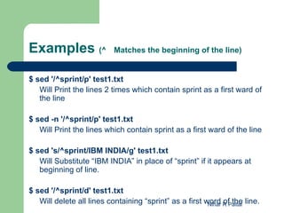 Examples (^                Matches the beginning of the line)


$ sed '/^sprint/p' test1.txt
   Will Print the lines 2 times which contain sprint as a first ward of
   the line

$ sed -n '/^sprint/p' test1.txt
   Will Print the lines which contain sprint as a first ward of the line

$ sed 's/^sprint/IBM INDIA/g' test1.txt
   Will Substitute “IBM INDIA” in place of “sprint” if it appears at
   beginning of line.

$ sed '/^sprint/d' test1.txt
   Will delete all lines containing “sprint” as a first word R Paital line.
                                                         Nihar of the
 