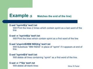 Example ($                   Matches the end of the line)


$ sed '/sprint$/p' test1.txt
   Will Print the lines 2 times which contain sprint as a last ward of the
   line

$ sed -n '/sprint$/p' test1.txt
   Will Print the lines which contain sprint as a first ward of the line

$ sed 's/sprint$/IBM INDIA/g' test1.txt
   Will Substitute “IBM INDIA” in place of “sprint” if it appears at end of
   line.

$ sed '/sprint$/d' test1.txt
   Will delete all lines containing “sprint” as a first word of the line.

$ sed -n '/^$/p' test1.txt
   Will delete all blank lines                                Nihar R Paital
 