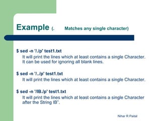 Example (.                Matches any single character)




$ sed -n '/./p' test1.txt
   It will print the lines which at least contains a single Character.
   It can be used for ignoring all blank lines.

$ sed -n '/../p' test1.txt
   It will print the lines which at least contains a single Character.

$ sed -n '/IB./p' test1.txt
   It will print the lines which at least contains a single Character
   after the String IB”.

                                                      Nihar R Paital
 