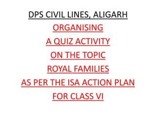 DPS CIVIL LINES, ALIGARH
ORGANISING
A QUIZ ACTIVITY
ON THE TOPIC
ROYAL FAMILIES
AS PER THE ISA ACTION PLAN
FOR CLASS VI
 