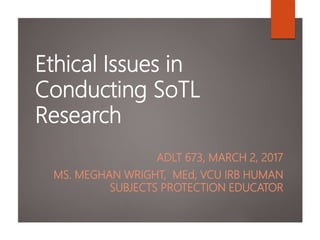 Ethical Issues in
Conducting SoTL
Research
ADLT 673, MARCH 2, 2017
MS. MEGHAN WRIGHT, MEd, VCU IRB HUMAN
SUBJECTS PROTECTION EDUCATOR
 