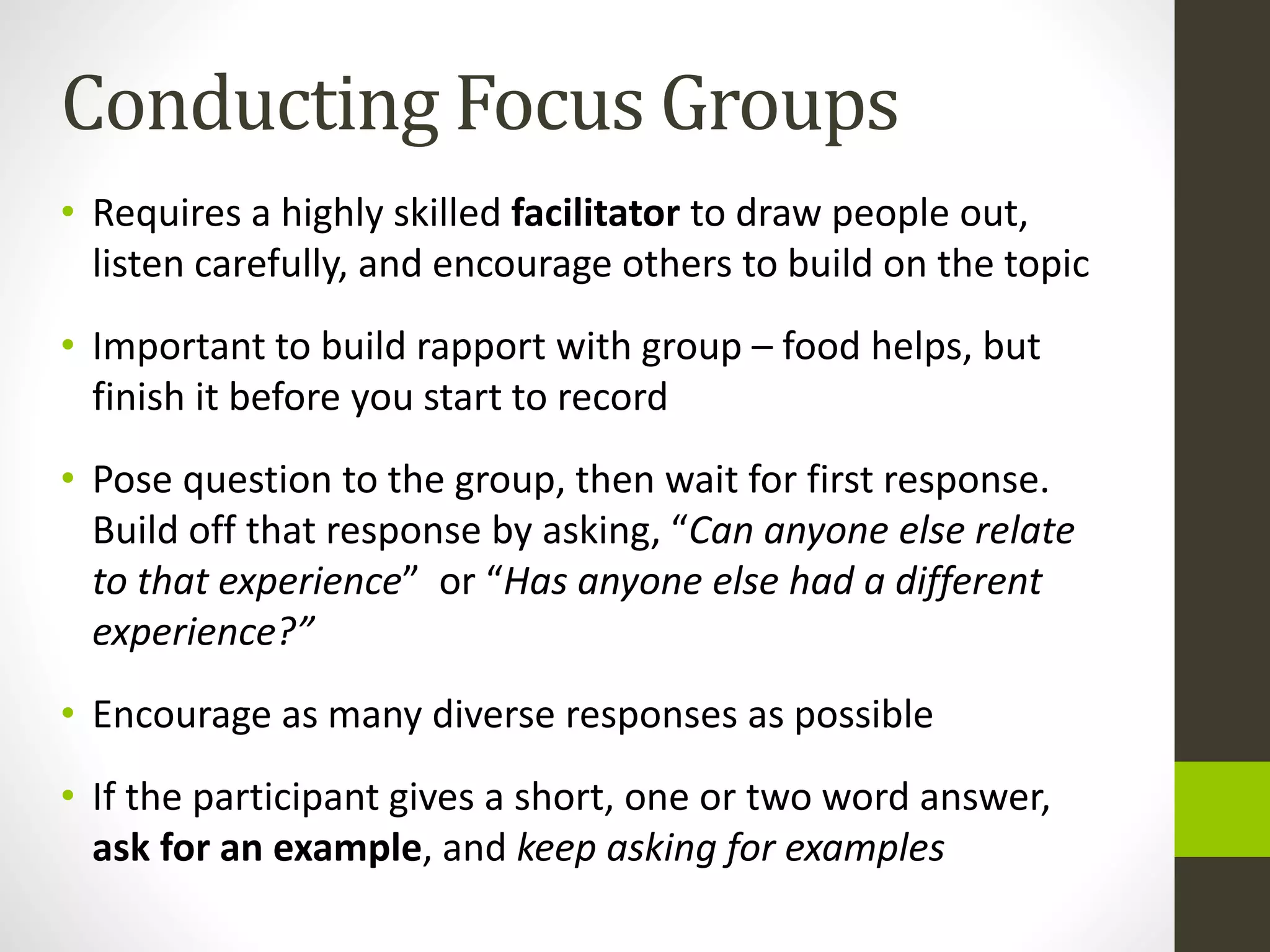 Conducting Focus Groups
• Requires a highly skilled facilitator to draw people out,
listen carefully, and encourage others to build on the topic
• Important to build rapport with group – food helps, but
finish it before you start to record
• Pose question to the group, then wait for first response.
Build off that response by asking, “Can anyone else relate
to that experience” or “Has anyone else had a different
experience?”
• Encourage as many diverse responses as possible
• If the participant gives a short, one or two word answer,
ask for an example, and keep asking for examples
 