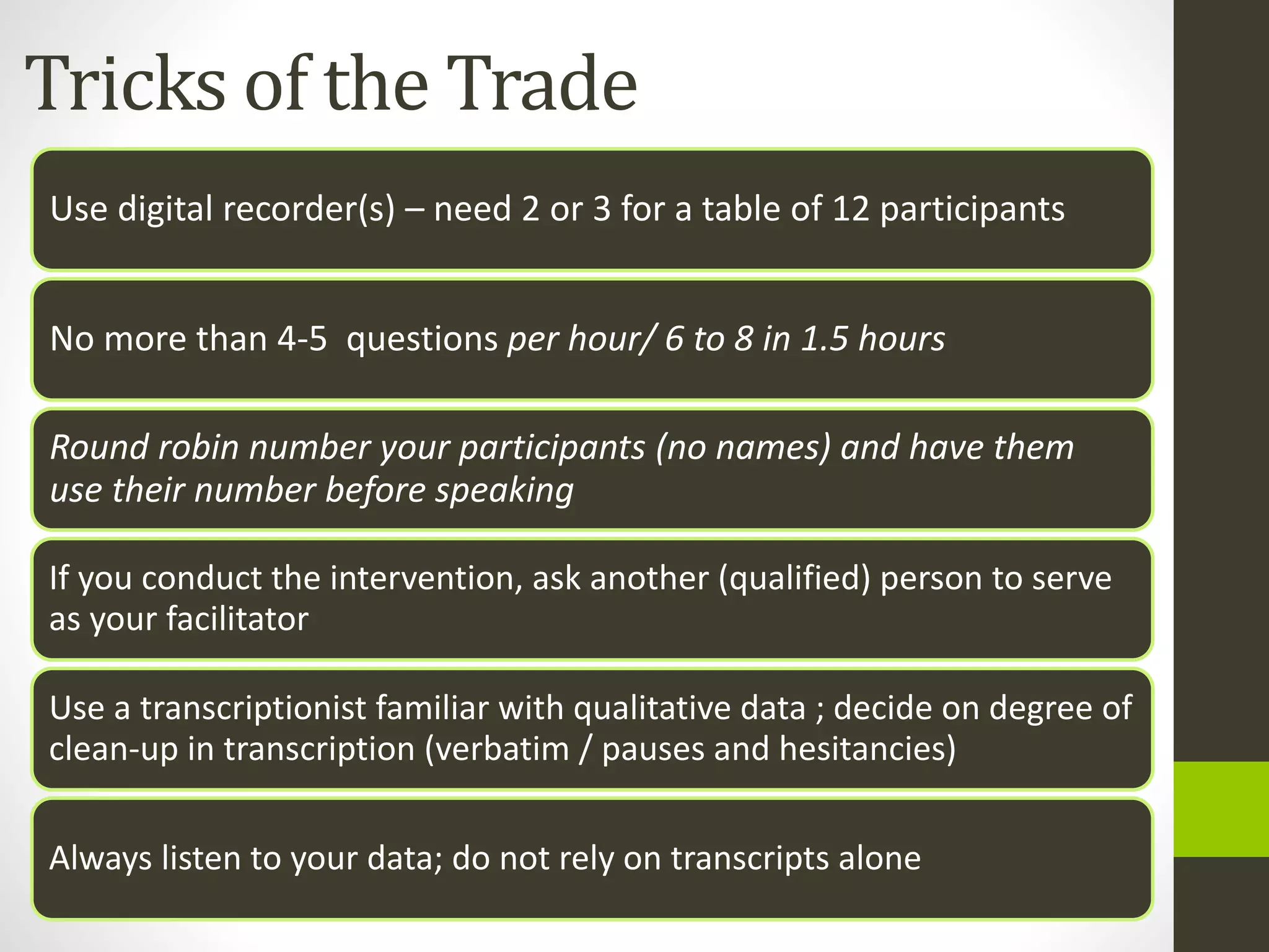 Tricks of the Trade
Use digital recorder(s) – need 2 or 3 for a table of 12 participants
No more than 4-5 questions per hour/ 6 to 8 in 1.5 hours
Round robin number your participants (no names) and have them
use their number before speaking
If you conduct the intervention, ask another (qualified) person to serve
as your facilitator
Use a transcriptionist familiar with qualitative data ; decide on degree of
clean-up in transcription (verbatim / pauses and hesitancies)
Always listen to your data; do not rely on transcripts alone
 