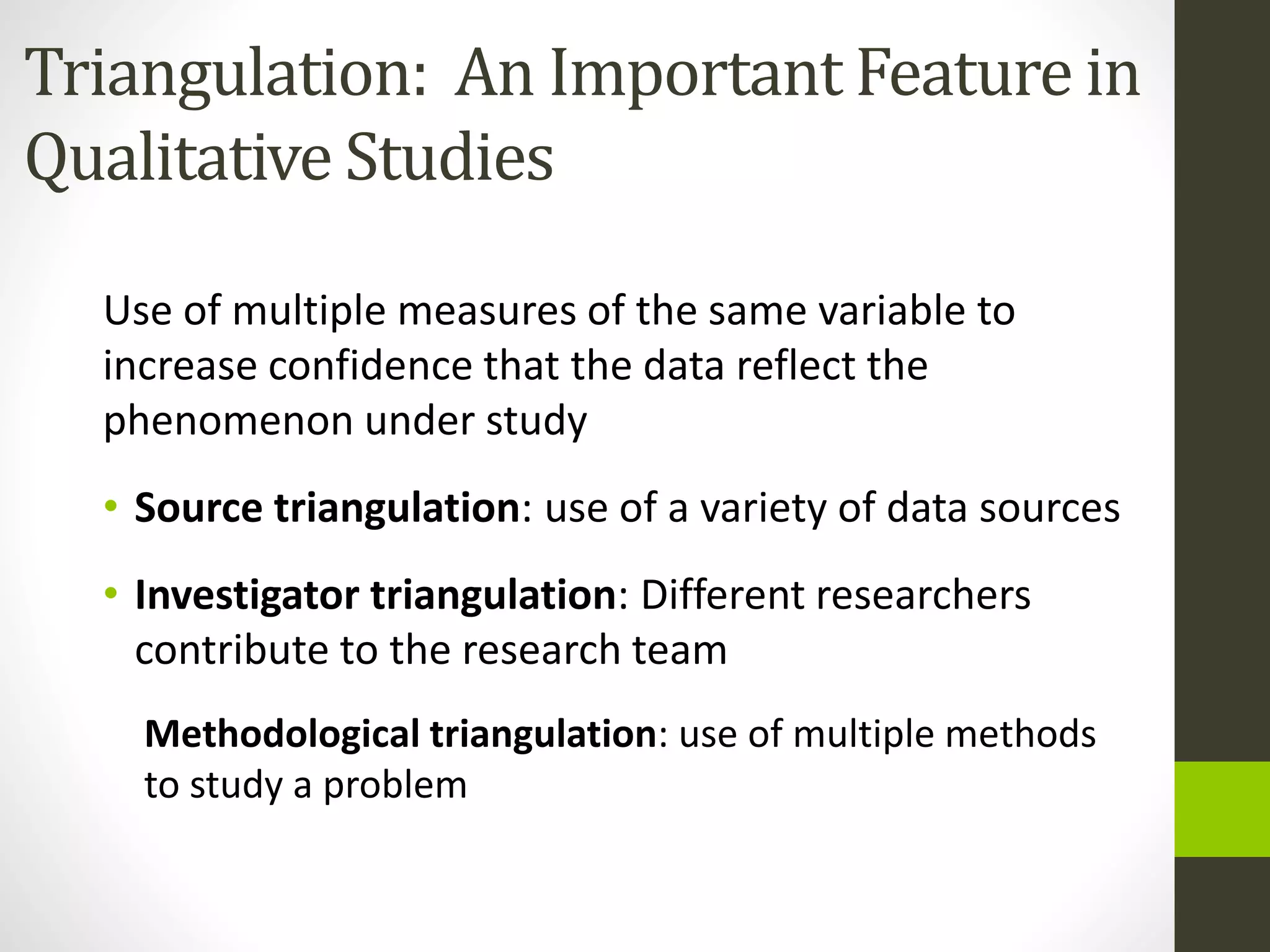 Triangulation: An Important Feature in
Qualitative Studies
Use of multiple measures of the same variable to
increase confidence that the data reflect the
phenomenon under study
• Source triangulation: use of a variety of data sources
• Investigator triangulation: Different researchers
contribute to the research team
Methodological triangulation: use of multiple methods
to study a problem
 