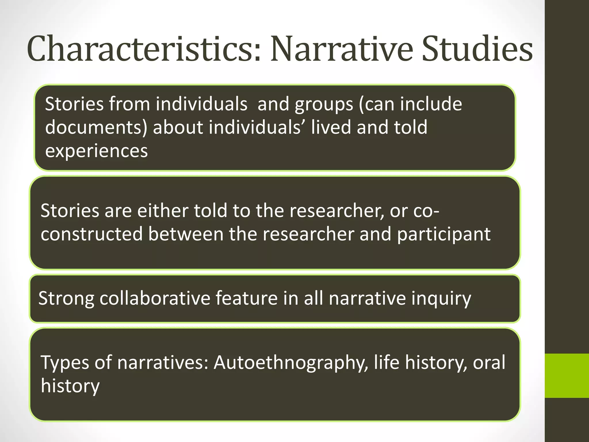 Characteristics: Narrative Studies
Stories from individuals and groups (can include
documents) about individuals’ lived and told
experiences
Stories are either told to the researcher, or co-
constructed between the researcher and participant
Strong collaborative feature in all narrative inquiry
Types of narratives: Autoethnography, life history, oral
history
 