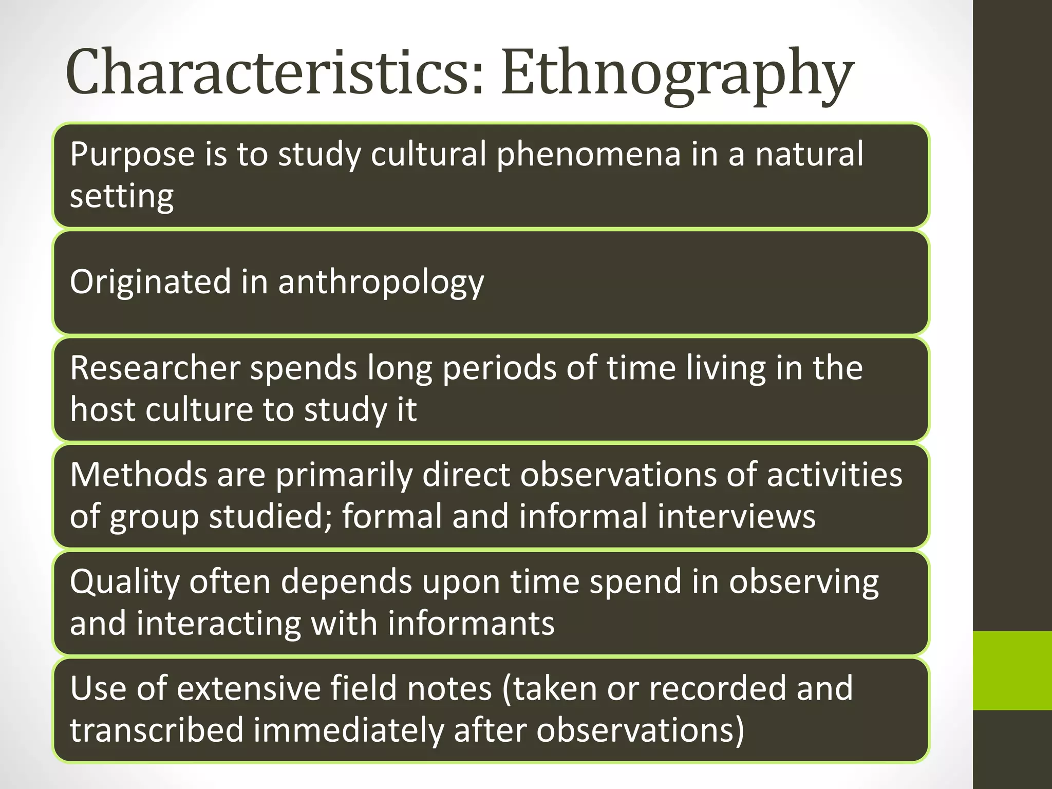 Characteristics: Ethnography
Purpose is to study cultural phenomena in a natural
setting
Originated in anthropology
Researcher spends long periods of time living in the
host culture to study it
Methods are primarily direct observations of activities
of group studied; formal and informal interviews
Quality often depends upon time spend in observing
and interacting with informants
Use of extensive field notes (taken or recorded and
transcribed immediately after observations)
 