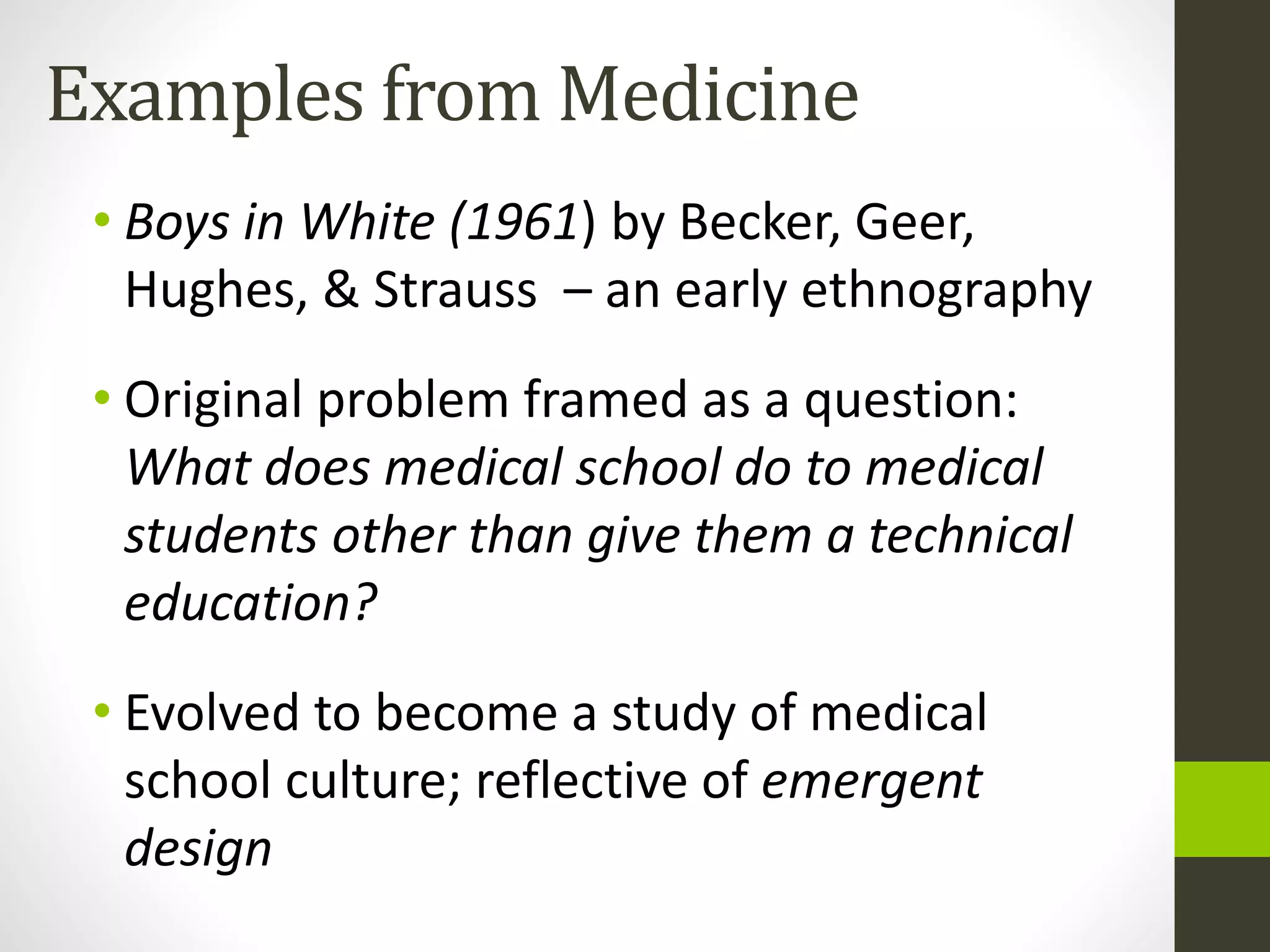 Examples from Medicine
• Boys in White (1961) by Becker, Geer,
Hughes, & Strauss – an early ethnography
• Original problem framed as a question:
What does medical school do to medical
students other than give them a technical
education?
• Evolved to become a study of medical
school culture; reflective of emergent
design
 