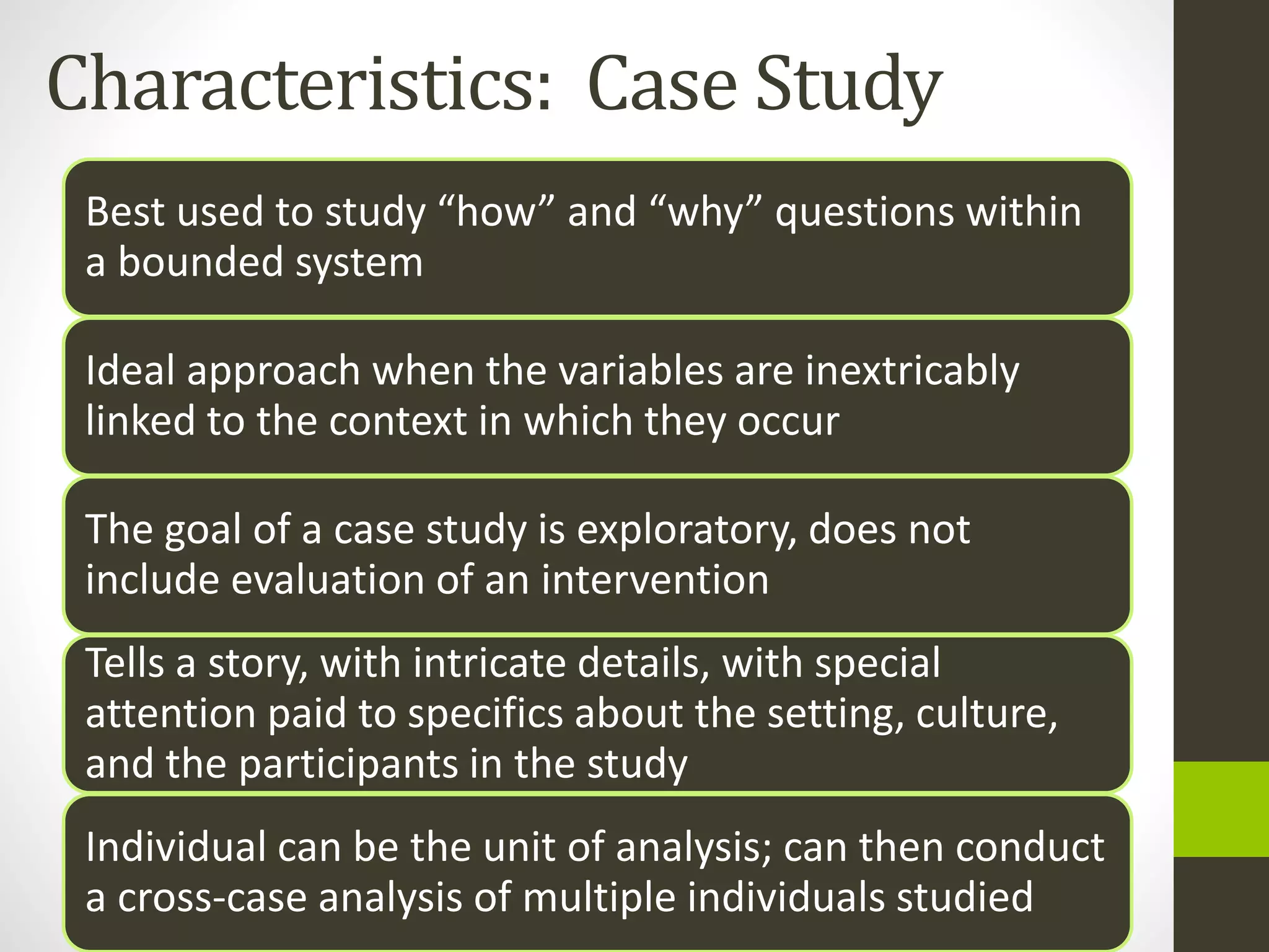 Characteristics: Case Study
Best used to study “how” and “why” questions within
a bounded system
Ideal approach when the variables are inextricably
linked to the context in which they occur
The goal of a case study is exploratory, does not
include evaluation of an intervention
Tells a story, with intricate details, with special
attention paid to specifics about the setting, culture,
and the participants in the study
Individual can be the unit of analysis; can then conduct
a cross-case analysis of multiple individuals studied
 