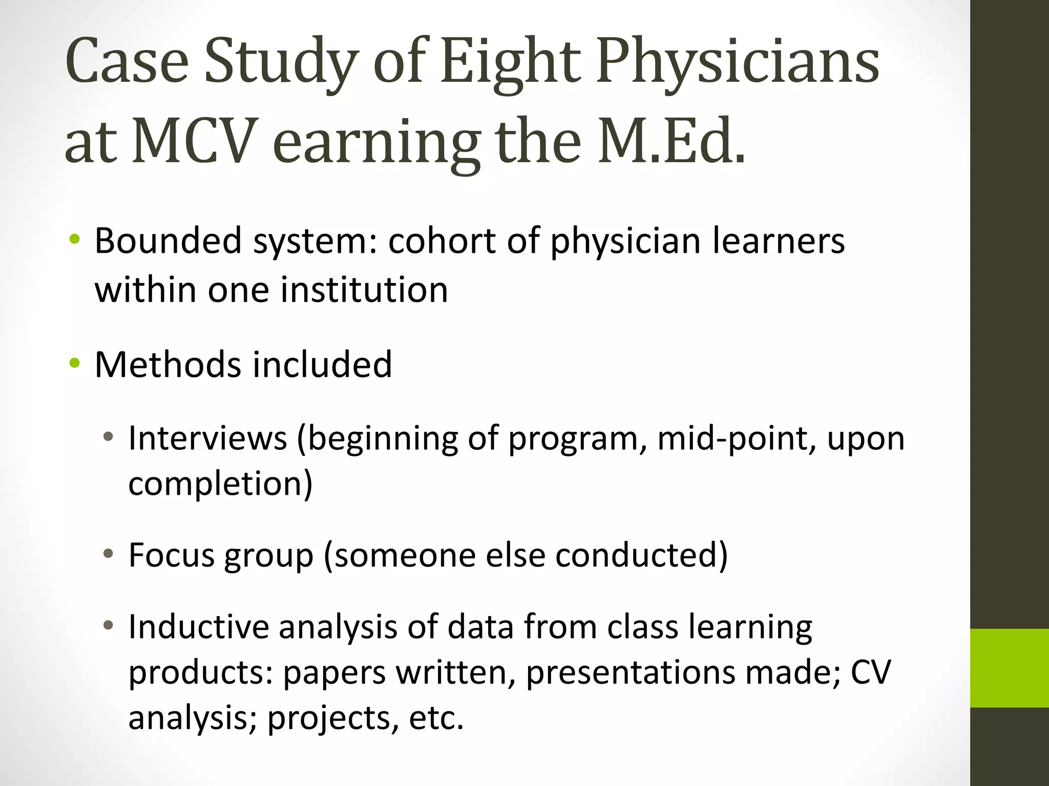 Case Study of Eight Physicians
at MCV earning the M.Ed.
• Bounded system: cohort of physician learners
within one institution
• Methods included
• Interviews (beginning of program, mid-point, upon
completion)
• Focus group (someone else conducted)
• Inductive analysis of data from class learning
products: papers written, presentations made; CV
analysis; projects, etc.
 