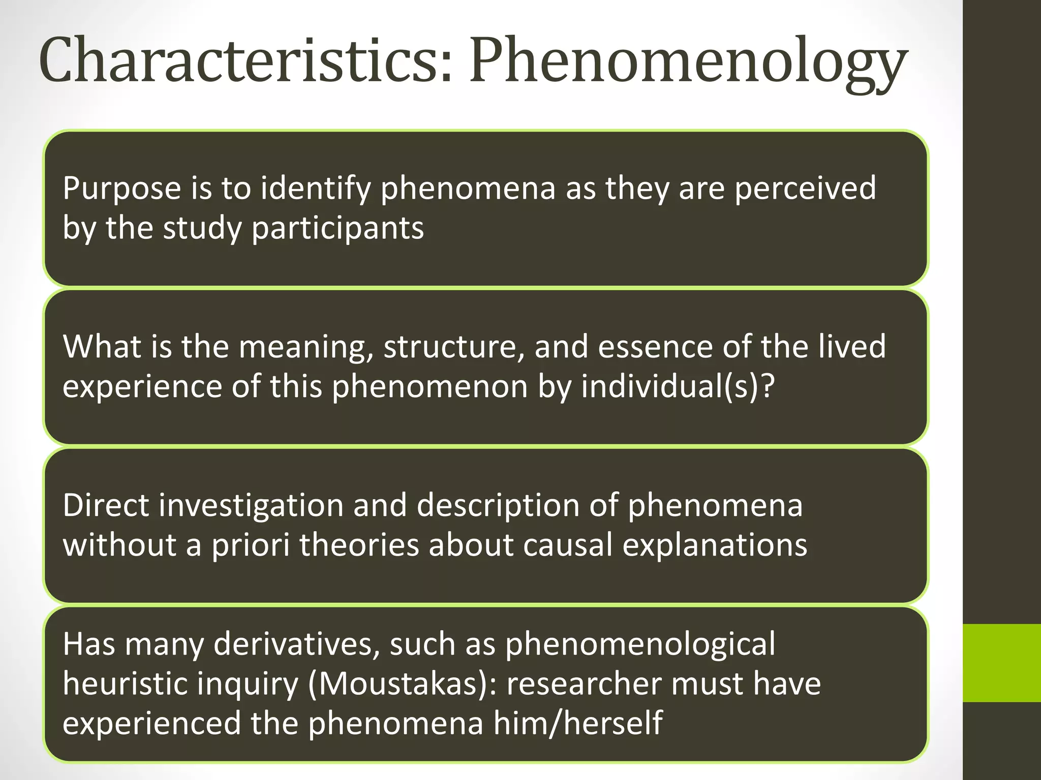 Characteristics: Phenomenology
Purpose is to identify phenomena as they are perceived
by the study participants
What is the meaning, structure, and essence of the lived
experience of this phenomenon by individual(s)?
Direct investigation and description of phenomena
without a priori theories about causal explanations
Has many derivatives, such as phenomenological
heuristic inquiry (Moustakas): researcher must have
experienced the phenomena him/herself
 