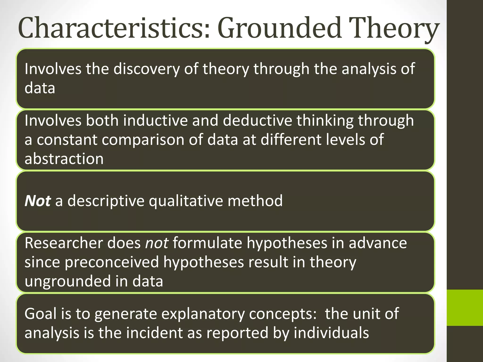 Characteristics: Grounded Theory
Involves the discovery of theory through the analysis of
data
Involves both inductive and deductive thinking through
a constant comparison of data at different levels of
abstraction
Not a descriptive qualitative method
Researcher does not formulate hypotheses in advance
since preconceived hypotheses result in theory
ungrounded in data
Goal is to generate explanatory concepts: the unit of
analysis is the incident as reported by individuals
 