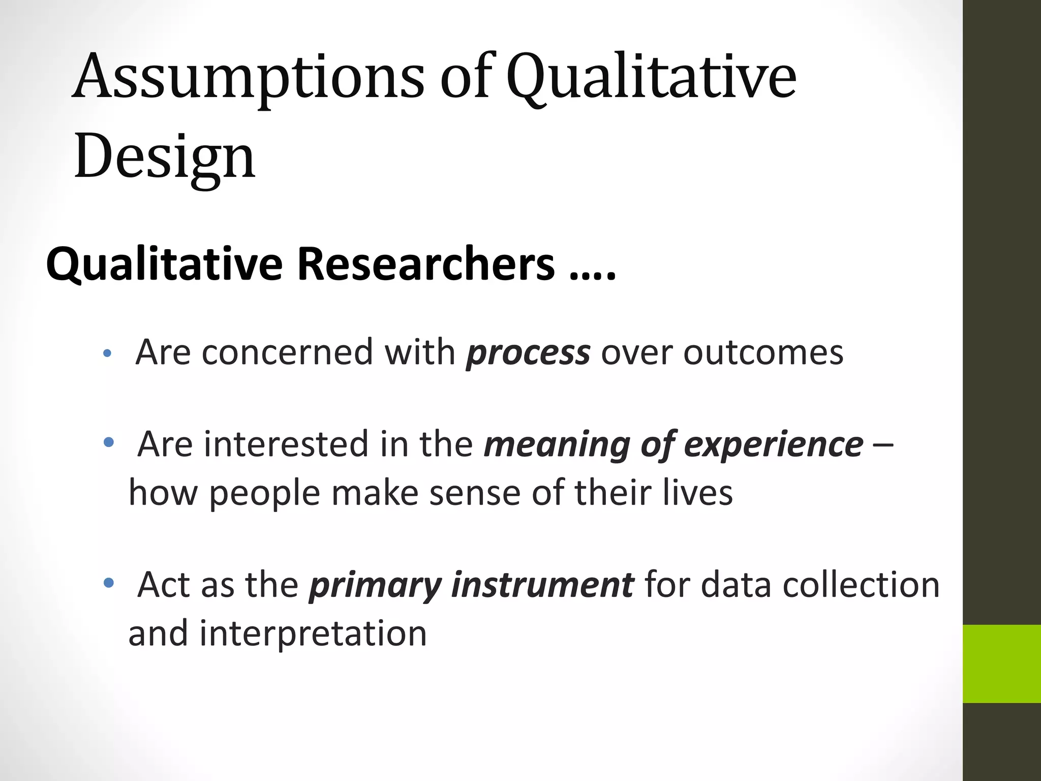 Assumptions of Qualitative
Design
• Are concerned with process over outcomes
• Are interested in the meaning of experience –
how people make sense of their lives
• Act as the primary instrument for data collection
and interpretation
Qualitative Researchers ….
 