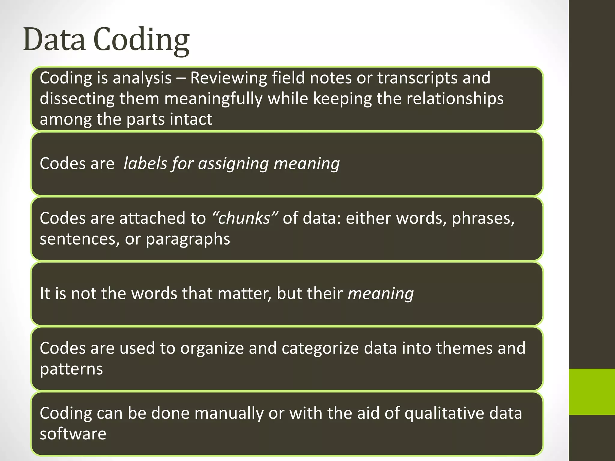 Data Coding
Coding is analysis – Reviewing field notes or transcripts and
dissecting them meaningfully while keeping the relationships
among the parts intact
Codes are labels for assigning meaning
Codes are attached to “chunks” of data: either words, phrases,
sentences, or paragraphs
It is not the words that matter, but their meaning
Codes are used to organize and categorize data into themes and
patterns
Coding can be done manually or with the aid of qualitative data
software
 