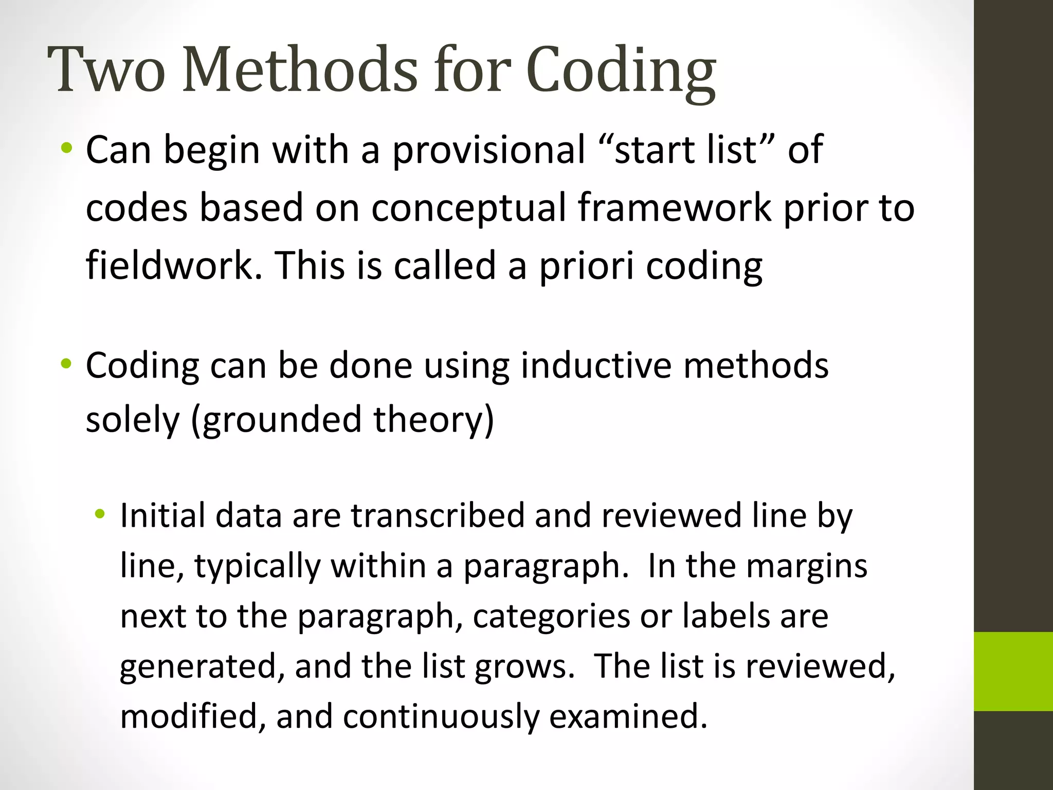 Two Methods for Coding
• Can begin with a provisional “start list” of
codes based on conceptual framework prior to
fieldwork. This is called a priori coding
• Coding can be done using inductive methods
solely (grounded theory)
• Initial data are transcribed and reviewed line by
line, typically within a paragraph. In the margins
next to the paragraph, categories or labels are
generated, and the list grows. The list is reviewed,
modified, and continuously examined.
 