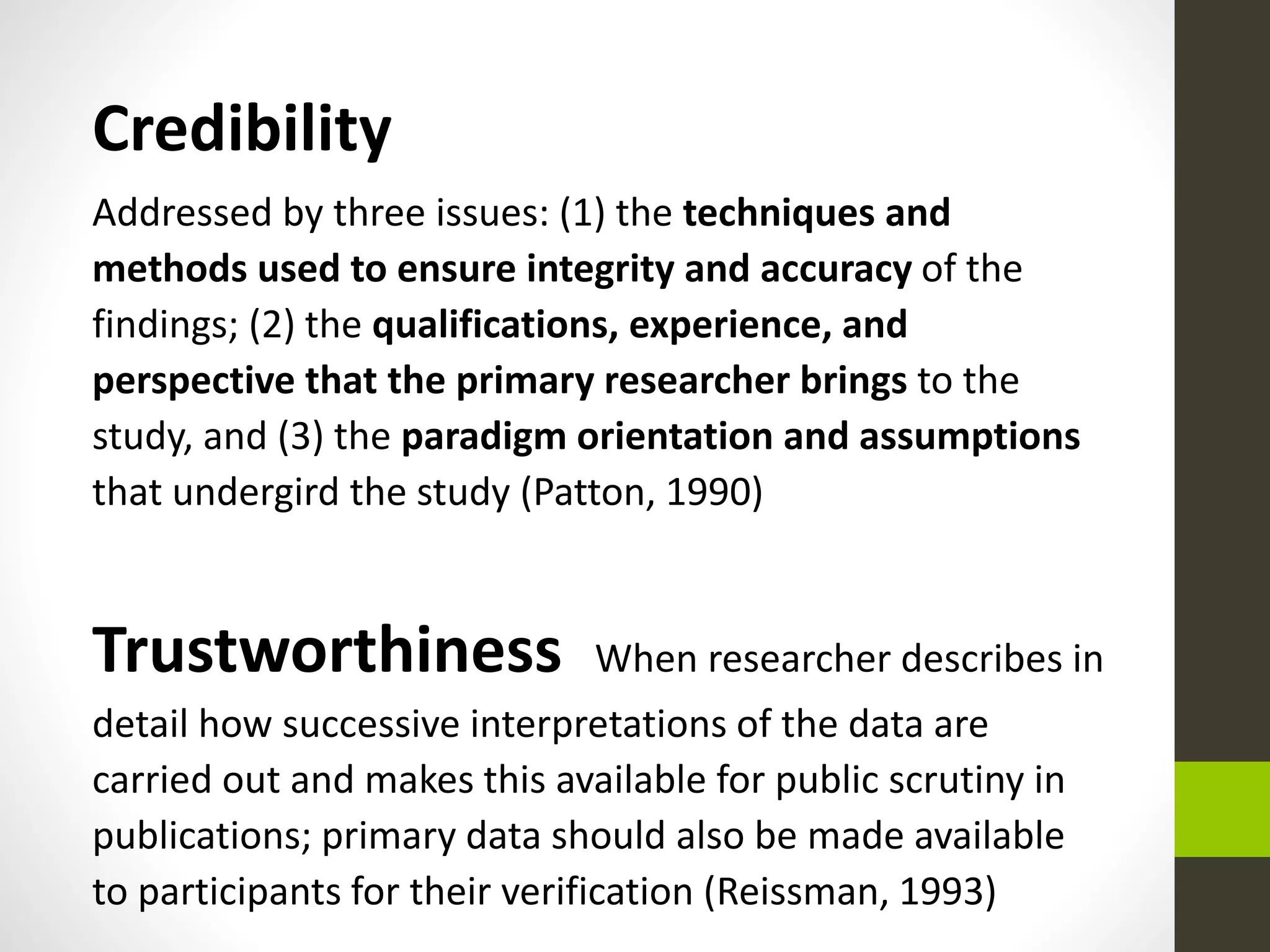Credibility
Addressed by three issues: (1) the techniques and
methods used to ensure integrity and accuracy of the
findings; (2) the qualifications, experience, and
perspective that the primary researcher brings to the
study, and (3) the paradigm orientation and assumptions
that undergird the study (Patton, 1990)
Trustworthiness When researcher describes in
detail how successive interpretations of the data are
carried out and makes this available for public scrutiny in
publications; primary data should also be made available
to participants for their verification (Reissman, 1993)
 