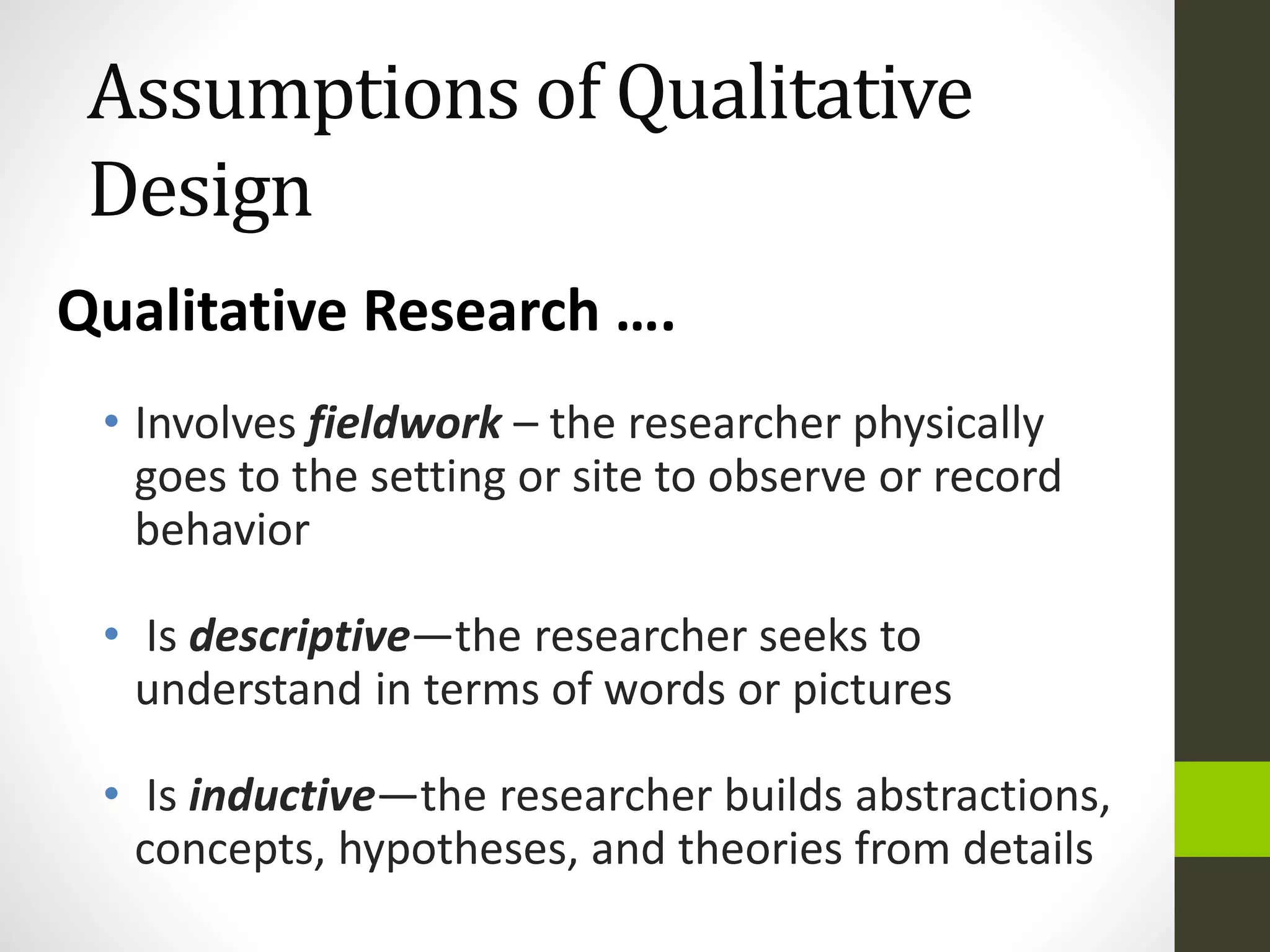 Assumptions of Qualitative
Design
• Involves fieldwork – the researcher physically
goes to the setting or site to observe or record
behavior
• Is descriptive—the researcher seeks to
understand in terms of words or pictures
• Is inductive—the researcher builds abstractions,
concepts, hypotheses, and theories from details
Qualitative Research ….
 