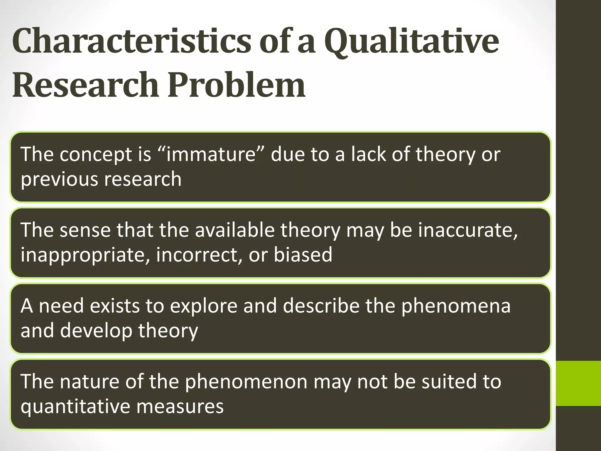 Characteristics of a Qualitative
Research Problem
The concept is “immature” due to a lack of theory or
previous research
The sense that the available theory may be inaccurate,
inappropriate, incorrect, or biased
A need exists to explore and describe the phenomena
and develop theory
The nature of the phenomenon may not be suited to
quantitative measures
 