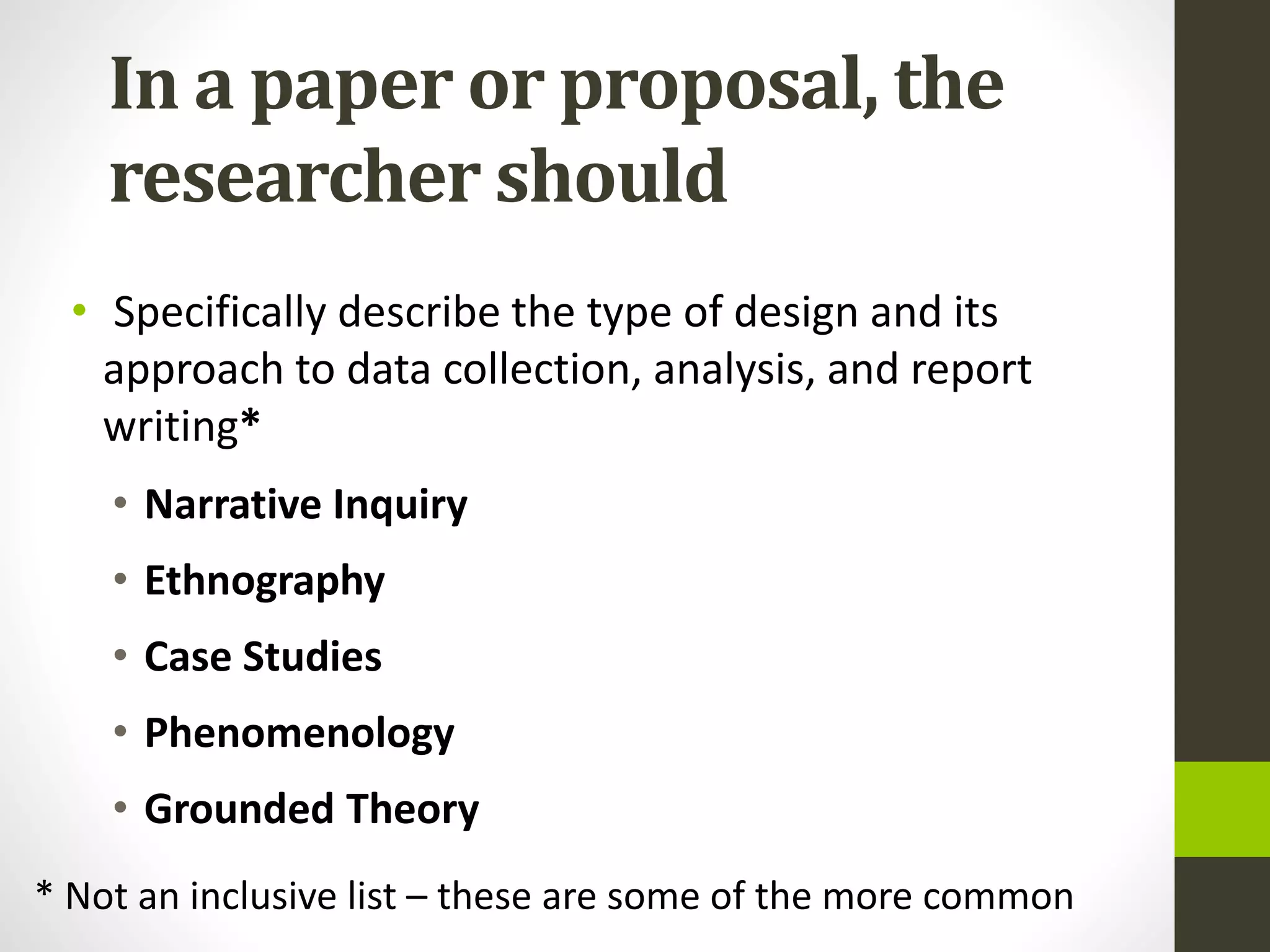 In a paper or proposal, the
researcher should
• Specifically describe the type of design and its
approach to data collection, analysis, and report
writing*
• Narrative Inquiry
• Ethnography
• Case Studies
• Phenomenology
• Grounded Theory
* Not an inclusive list – these are some of the more common
 