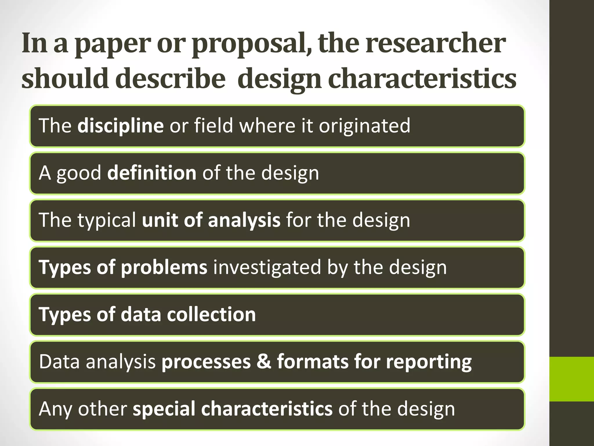 In a paper or proposal, the researcher
should describe design characteristics
The discipline or field where it originated
A good definition of the design
The typical unit of analysis for the design
Types of problems investigated by the design
Types of data collection
Data analysis processes & formats for reporting
Any other special characteristics of the design
 