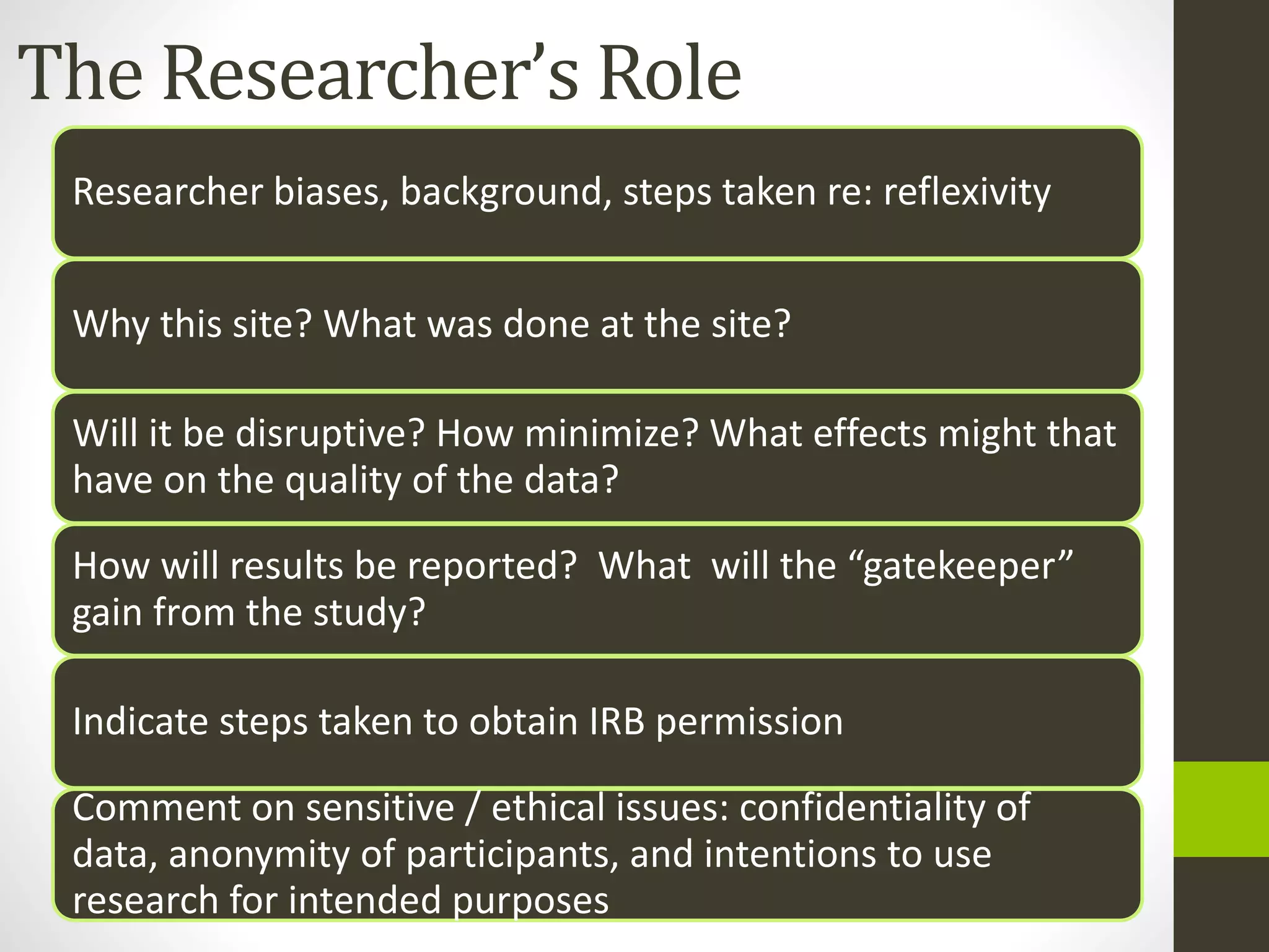 The Researcher’s Role
Researcher biases, background, steps taken re: reflexivity
Why this site? What was done at the site?
Will it be disruptive? How minimize? What effects might that
have on the quality of the data?
How will results be reported? What will the “gatekeeper”
gain from the study?
Indicate steps taken to obtain IRB permission
Comment on sensitive / ethical issues: confidentiality of
data, anonymity of participants, and intentions to use
research for intended purposes
 