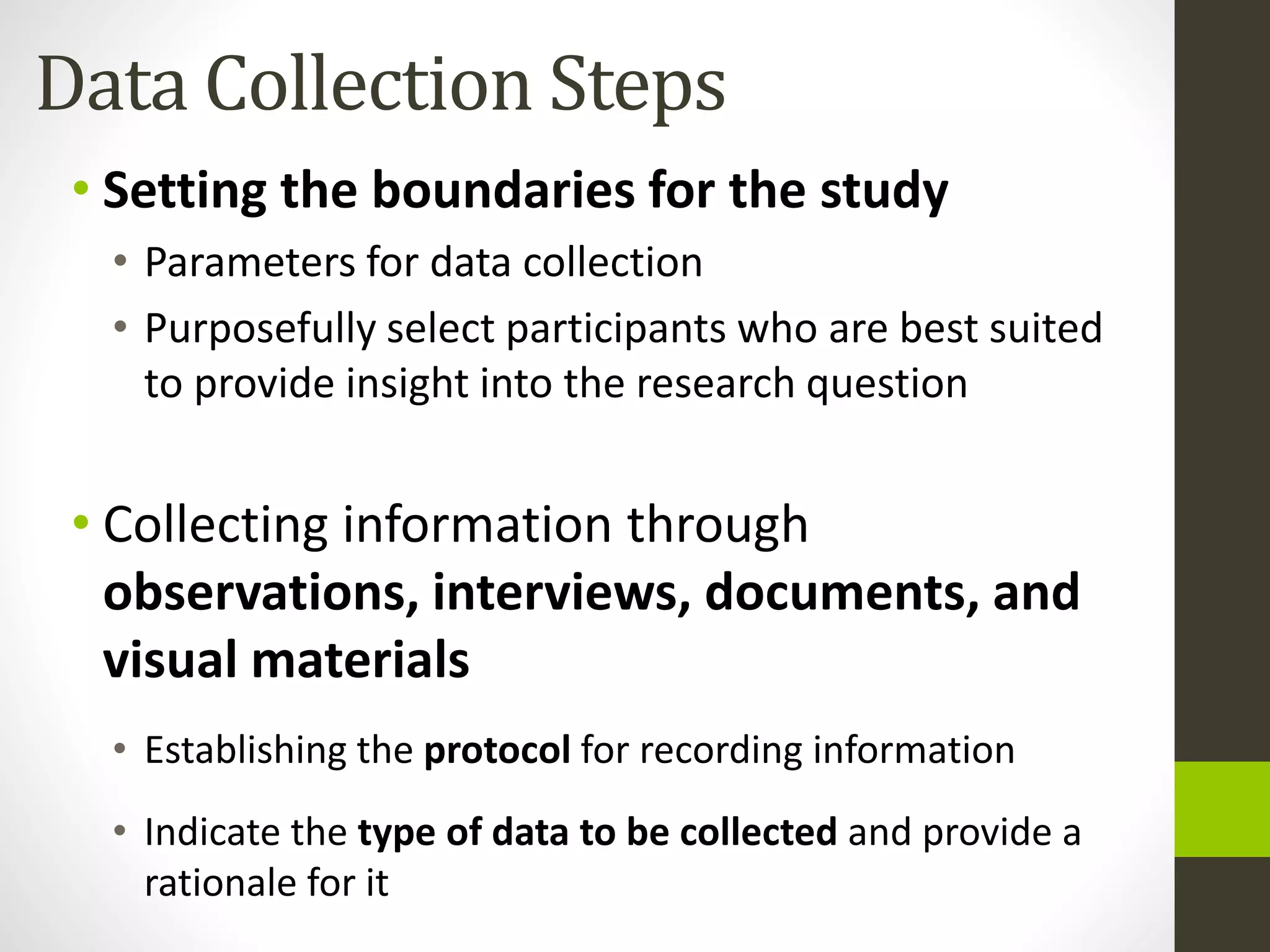 Data Collection Steps
• Setting the boundaries for the study
• Parameters for data collection
• Purposefully select participants who are best suited
to provide insight into the research question
• Collecting information through
observations, interviews, documents, and
visual materials
• Establishing the protocol for recording information
• Indicate the type of data to be collected and provide a
rationale for it
 