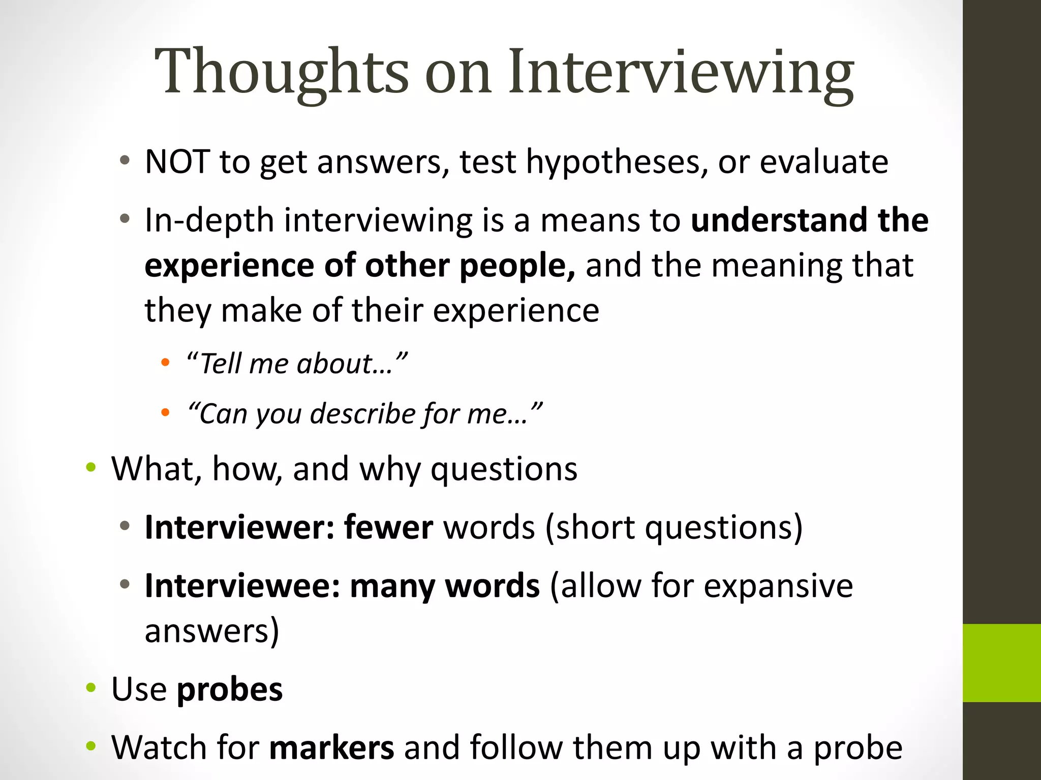 Thoughts on Interviewing
• NOT to get answers, test hypotheses, or evaluate
• In-depth interviewing is a means to understand the
experience of other people, and the meaning that
they make of their experience
• “Tell me about…”
• “Can you describe for me…”
• What, how, and why questions
• Interviewer: fewer words (short questions)
• Interviewee: many words (allow for expansive
answers)
• Use probes
• Watch for markers and follow them up with a probe
 