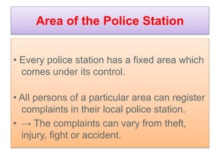 Area of the Police Station
• Every police station has a fixed area which
comes under its control.
• All persons of a particular area can register
complaints in their local police station.
• → The complaints can vary from theft,
injury, fight or accident.
 