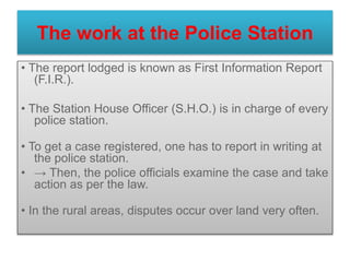 The work at the Police Station
• The report lodged is known as First Information Report
(F.I.R.).
• The Station House Officer (S.H.O.) is in charge of every
police station.
• To get a case registered, one has to report in writing at
the police station.
• → Then, the police officials examine the case and take
action as per the law.
• In the rural areas, disputes occur over land very often.
 