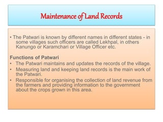 Maintenance of Land Records
• The Patwari is known by different names in different states - in
some villages such officers are called Lekhpal, in others
Kanungo or Karamchari or Village Officer etc.
Functions of Patwari
• The Patwari maintains and updates the records of the village.
• Measuring land and keeping land records is the main work of
the Patwari.
• Responsible for organising the collection of land revenue from
the farmers and providing information to the government
about the crops grown in this area.
 
