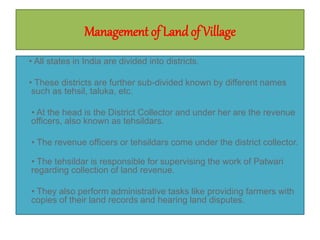Management of Landof Village
• All states in India are divided into districts.
• These districts are further sub-divided known by different names
such as tehsil, taluka, etc.
• At the head is the District Collector and under her are the revenue
officers, also known as tehsildars.
• The revenue officers or tehsildars come under the district collector.
• The tehsildar is responsible for supervising the work of Patwari
regarding collection of land revenue.
• They also perform administrative tasks like providing farmers with
copies of their land records and hearing land disputes.
 