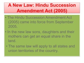 A New Law: Hindu Succession
Amendment Act (2005)
• The Hindu Succession Amendment Act
(2005) came into force from September
2005.
• In the new law sons, daughters and their
mothers can get an equal share in the
land.
• The same law will apply to all states and
union territories of the country.
 
