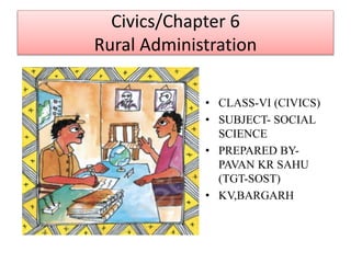 Civics/Chapter 6
Rural Administration
• CLASS-VI (CIVICS)
• SUBJECT- SOCIAL
SCIENCE
• PREPARED BY-
PAVAN KR SAHU
(TGT-SOST)
• KV,BARGARH
 