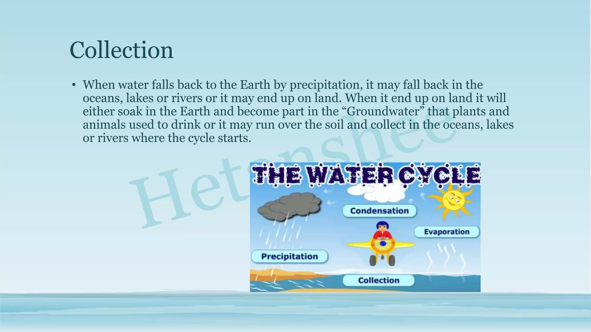 Collection
• When water falls back to the Earth by precipitation, it may fall back in the
oceans, lakes or rivers or it may end up on land. When it end up on land it will
either soak in the Earth and become part in the “Groundwater” that plants and
animals used to drink or it may run over the soil and collect in the oceans, lakes
or rivers where the cycle starts.
 
