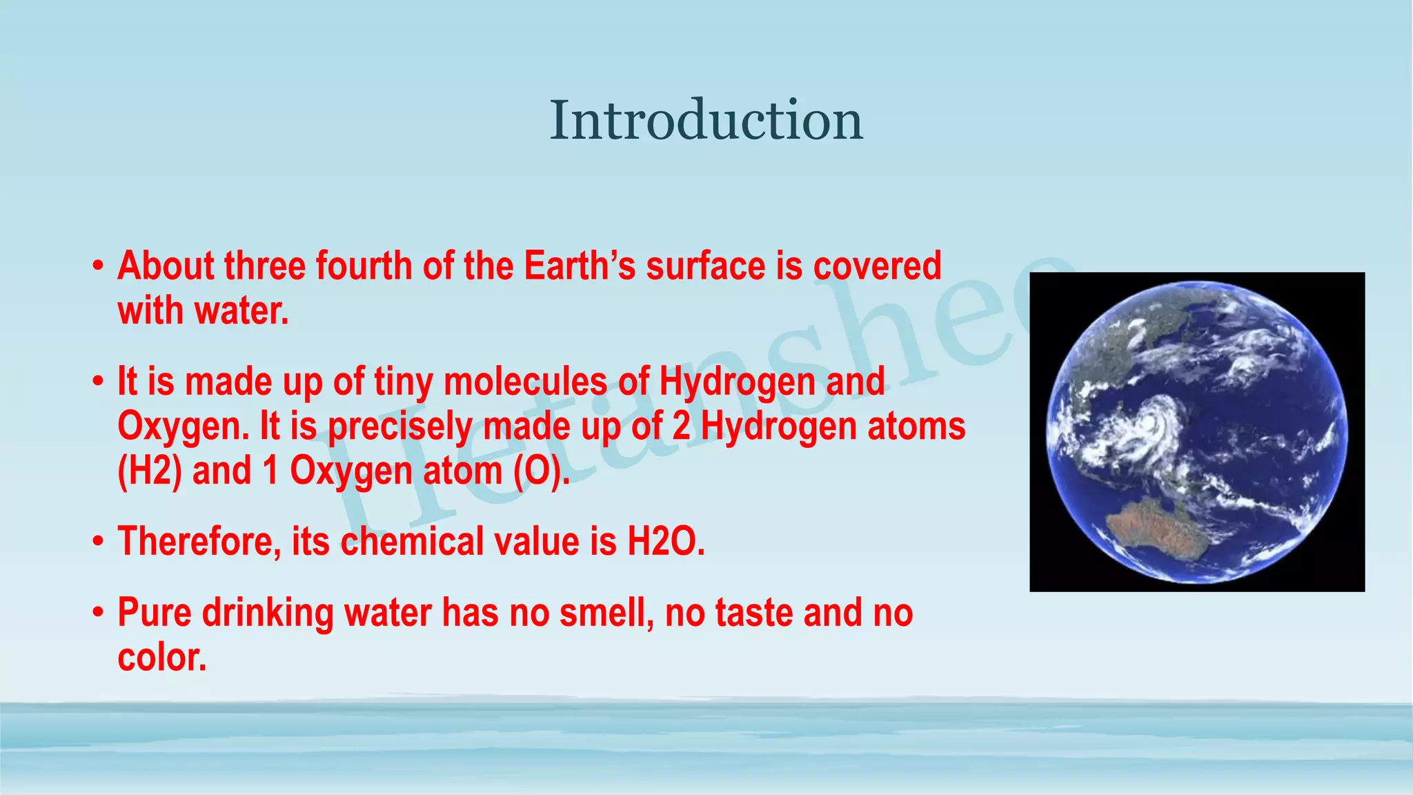 Introduction
• About three fourth of the Earth’s surface is covered
with water.
• It is made up of tiny molecules of Hydrogen and
Oxygen. It is precisely made up of 2 Hydrogen atoms
(H2) and 1 Oxygen atom (O).
• Therefore, its chemical value is H2O.
• Pure drinking water has no smell, no taste and no
color.
 