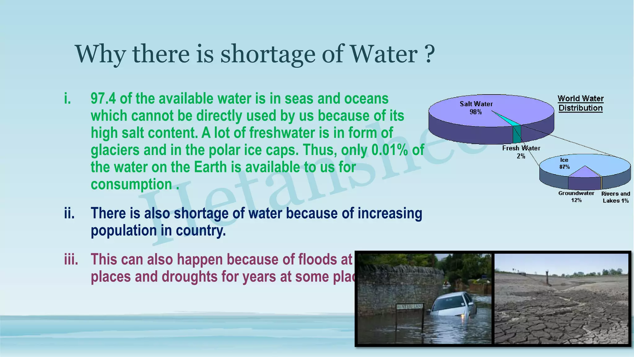 Why there is shortage of Water ?
i. 97.4 of the available water is in seas and oceans
which cannot be directly used by us because of its
high salt content. A lot of freshwater is in form of
glaciers and in the polar ice caps. Thus, only 0.01% of
the water on the Earth is available to us for
consumption .
ii. There is also shortage of water because of increasing
population in country.
iii. This can also happen because of floods at some
places and droughts for years at some places.
 