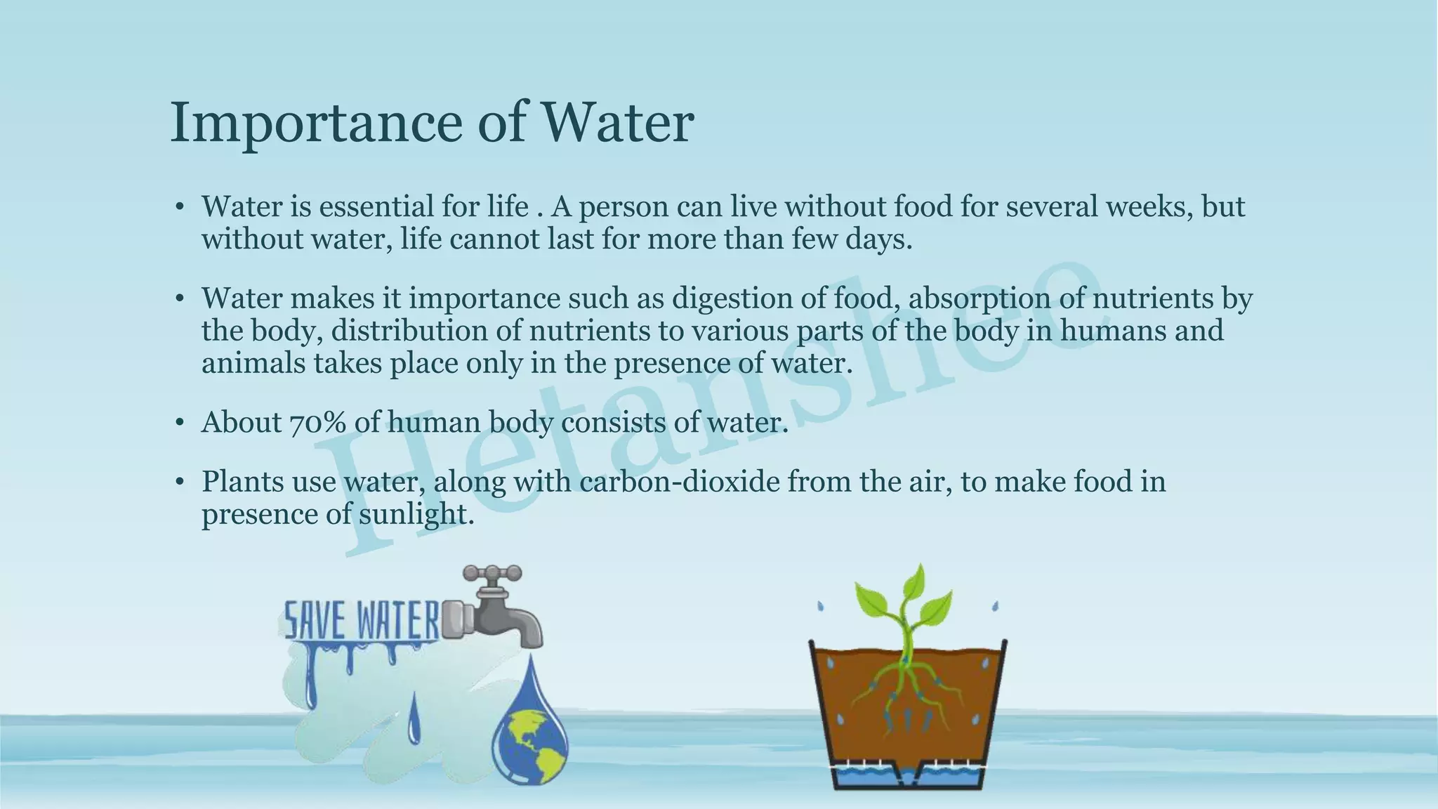 Importance of Water
• Water is essential for life . A person can live without food for several weeks, but
without water, life cannot last for more than few days.
• Water makes it importance such as digestion of food, absorption of nutrients by
the body, distribution of nutrients to various parts of the body in humans and
animals takes place only in the presence of water.
• About 70% of human body consists of water.
• Plants use water, along with carbon-dioxide from the air, to make food in
presence of sunlight.
 