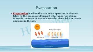 Evaporation
• Evaporation is when the sun heats up water in river or
lakes or the oceans and turns it into vapour or steam.
Water is the form of steam leaves the river, lake or ocean
and goes in the air.
 
