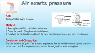Aim
To show that air exerts pressure.
Method
1. Take a glass and fill it only 1/3 of it with water.
2. Cover the mouth of the glass with an index card.
3. Now hold the card in place and invert the class over sink and remove you hand from the card.
Conclusion and Observation
The card sticks to the glass. This is due to air pressure. The air outside exerts an upward pressure
on the index card. The air pressure is more than the weight of the water in the glass.
 