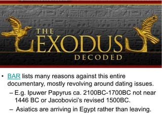 • BAR lists many reasons against this entire
documentary, mostly revolving around dating issues.
– E.g. Ipuwer Papyrus ca. 2100BC-1700BC not near
1446 BC or Jacobovici’s revised 1500BC.
– Asiatics are arriving in Egypt rather than leaving.
 