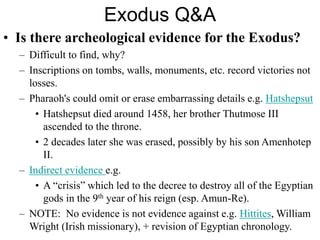 Exodus Q&A
• Is there archeological evidence for the Exodus?
– Difficult to find, why?
– Inscriptions on tombs, walls, monuments, etc. record victories not
losses.
– Pharaoh's could omit or erase embarrassing details e.g. Hatshepsut
• Hatshepsut died around 1458, her brother Thutmose III
ascended to the throne.
• 2 decades later she was erased, possibly by his son Amenhotep
II.
– Indirect evidence e.g.
• A “crisis” which led to the decree to destroy all of the Egyptian
gods in the 9th year of his reign (esp. Amun-Re).
– NOTE: No evidence is not evidence against e.g. Hittites, William
Wright (Irish missionary), + revision of Egyptian chronology.
 