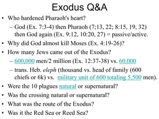 Exodus Q&A
• Who hardened Pharaoh's heart?
– God (Ex. 7:3-4) then Pharaoh (7;13, 22; 8:15, 19, 32)
then God again (Ex. 9:12, 10:20, 27) = passive/active.
• Why did God almost kill Moses (Ex. 4:19-26)?
• How many Jews came out of the Exodus?
– 600,000 men/2 million (Ex. 12:37-38) vs. 60,000
– trans. Heb. eleph (thousand vs. head of family (600
chiefs or 6k) vs. military unit of 600 totaling 5,500 men).
• Were the 10 plagues natural or supernatural?
• Was the crossing natural or supernatural?
• What was the route of the Exodus?
• Was it the Red Sea or Reed Sea?
 