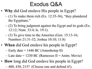 Exodus Q&A
• Why did God enslave His people in Egypt?
– (1) To make them rich (Ex. 12:35-36), “they plundered
the Egyptians.”
– (2) To bring judgment against the Egypt and its gods (Ex.
12:12; Num. 33:4; Is. 19:1).
– (3) To give time to the Amorites (Gen. 15:13-16;
Numbers 21:31-32; Joshua 10:10; 11:8)
• When did God enslave his people in Egypt?
– Early date = 1446 BC (Amenhotep II)
– Late date = 1230 BC (Ramesses II = Anim. Movie)
• How long did God enslave his people in Egypt?
– 400, 430, 215? (Choose one and defend it!).
 
